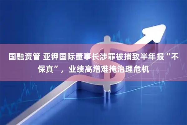 国融资管 亚钾国际董事长涉罪被捕致半年报“不保真”，业绩高增难掩治理危机