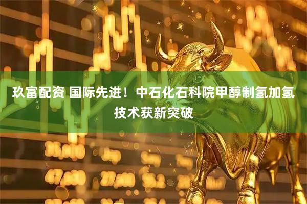 玖富配资 国际先进！中石化石科院甲醇制氢加氢技术获新突破