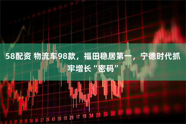58配资 物流车98款，福田稳居第一，宁德时代抓牢增长“密码”
