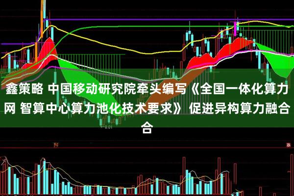 鑫策略 中国移动研究院牵头编写《全国一体化算力网 智算中心算力池化技术要求》 促进异构算力融合