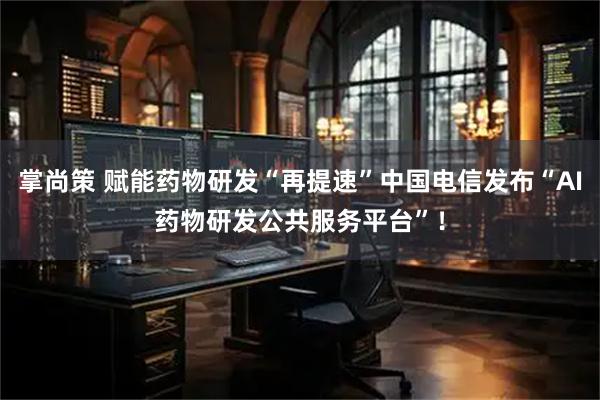 掌尚策 赋能药物研发“再提速”中国电信发布“AI药物研发公共服务平台”！