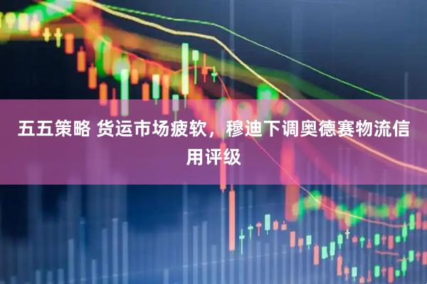 五五策略 货运市场疲软，穆迪下调奥德赛物流信用评级