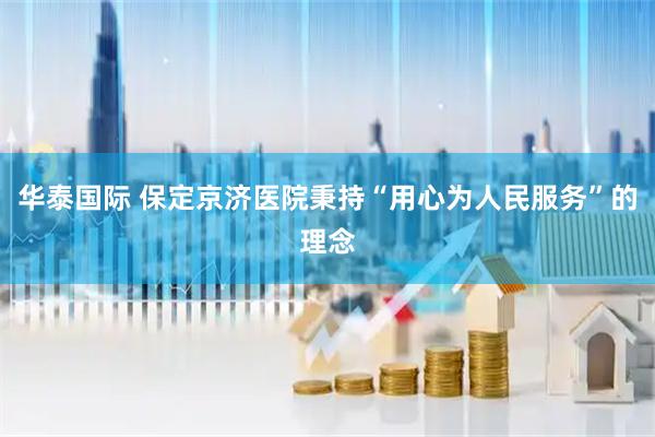 华泰国际 保定京济医院秉持“用心为人民服务”的理念