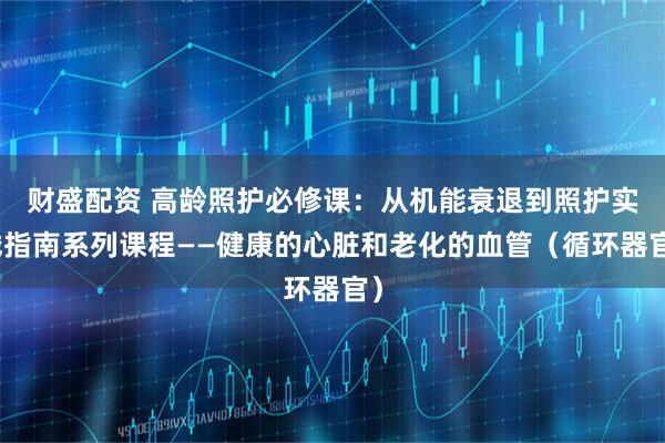 财盛配资 高龄照护必修课：从机能衰退到照护实践指南系列课程——健康的心脏和老化的血管（循环器官）