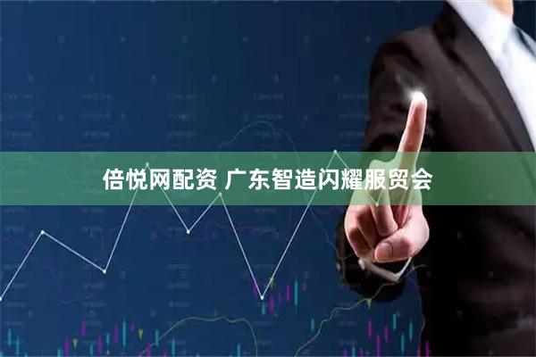 倍悦网配资 广东智造闪耀服贸会
