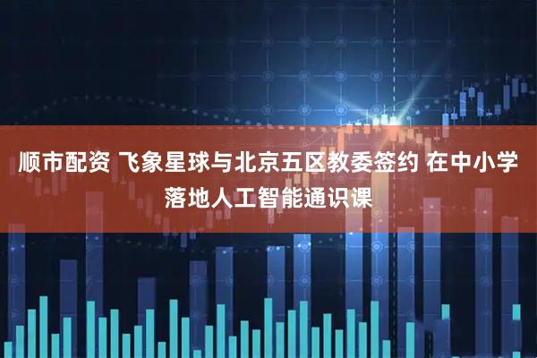 顺市配资 飞象星球与北京五区教委签约 在中小学落地人工智能通识课