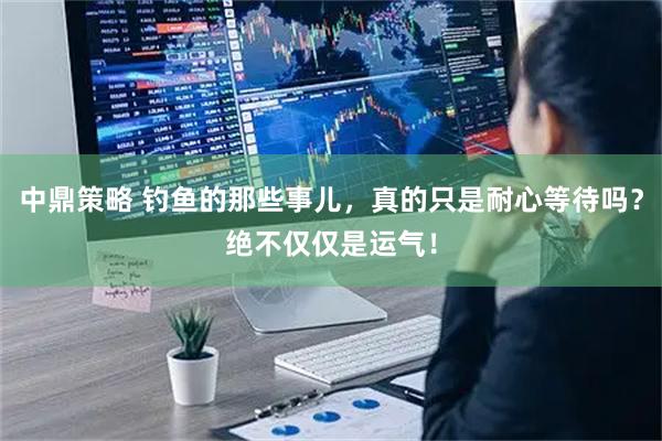 中鼎策略 钓鱼的那些事儿，真的只是耐心等待吗？绝不仅仅是运气！