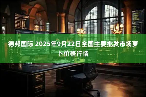 德邦国际 2025年9月22日全国主要批发市场萝卜价格行情