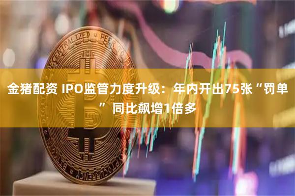 金猪配资 IPO监管力度升级：年内开出75张“罚单” 同比飙增1倍多