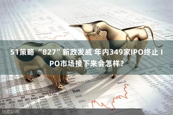 51策略 “827”新政发威 年内349家IPO终止 IPO市场接下来会怎样？