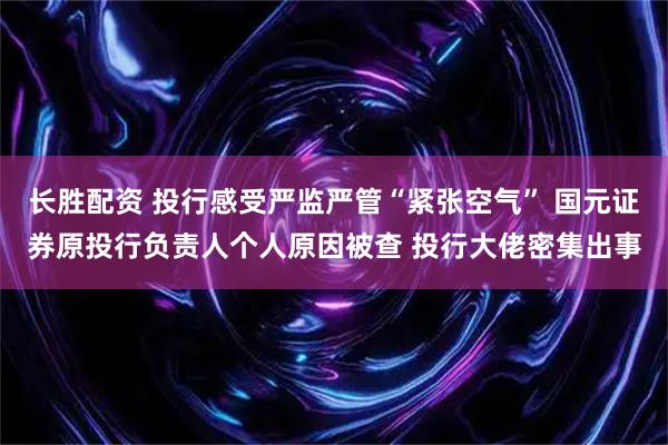 长胜配资 投行感受严监严管“紧张空气” 国元证券原投行负责人个人原因被查 投行大佬密集出事