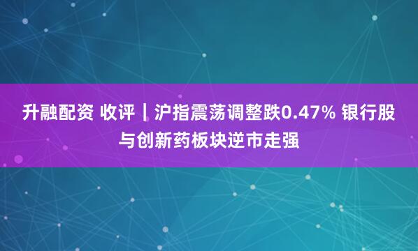 升融配资 收评｜沪指震荡调整跌0.47% 银行股与创新药板块逆市走强
