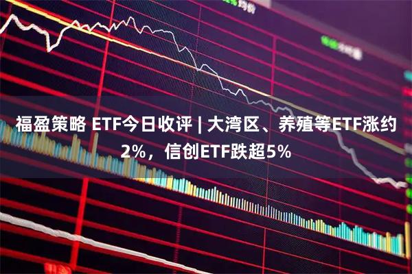 福盈策略 ETF今日收评 | 大湾区、养殖等ETF涨约2%，信创ETF跌超5%