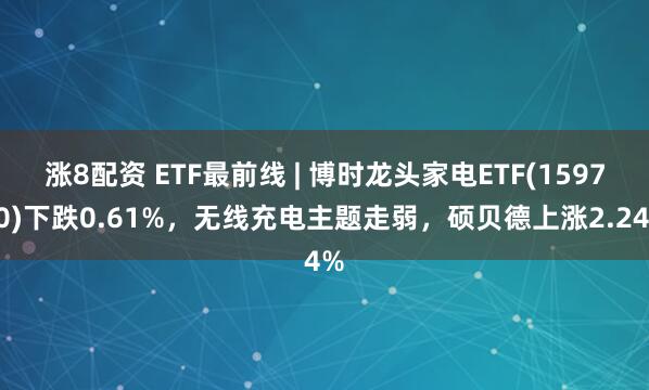 涨8配资 ETF最前线 | 博时龙头家电ETF(159730)下跌0.61%，无线充电主题走弱，硕贝德上涨2.24%