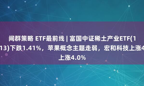 间群策略 ETF最前线 | 富国中证稀土产业ETF(159713)下跌1.41%，苹果概念主题走弱，宏和科技上涨4.0%