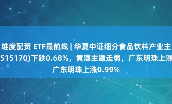 维度配资 ETF最前线 | 华夏中证细分食品饮料产业主题ETF(515170)下跌0.68%，黄酒主题走弱，广东明珠上涨0.99%