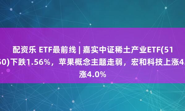 配资乐 ETF最前线 | 嘉实中证稀土产业ETF(516150)下跌1.56%，苹果概念主题走弱，宏和科技上涨4.0%