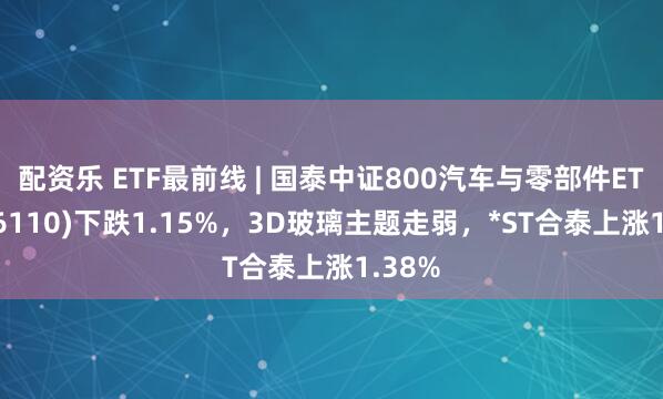 配资乐 ETF最前线 | 国泰中证800汽车与零部件ETF(516110)下跌1.15%，3D玻璃主题走弱，*ST合泰上涨1.38%