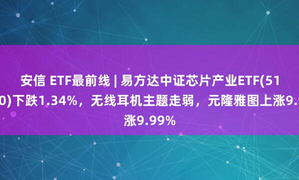 安信 ETF最前线 | 易方达中证芯片产业ETF(516350)下跌1.34%，无线耳机主题走弱，元隆雅图上涨9.99%