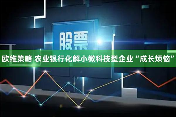 欧维策略 农业银行化解小微科技型企业“成长烦恼”