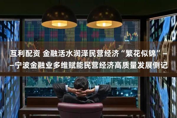 互利配资 金融活水润泽民营经济“繁花似锦”——宁波金融业多维赋能民营经济高质量发展侧记
