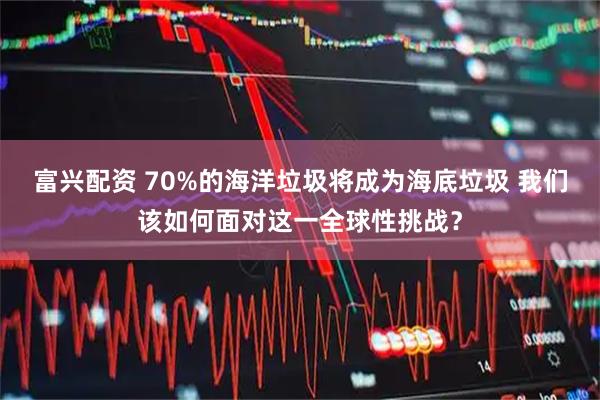 富兴配资 70%的海洋垃圾将成为海底垃圾 我们该如何面对这一全球性挑战？
