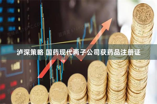 泸深策略 国药现代两子公司获药品注册证