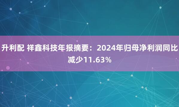 升利配 祥鑫科技年报摘要：2024年归母净利润同比减少11.63%