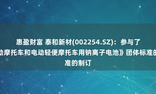 惠盈财富 泰和新材(002254.SZ)：参与了《电动摩托车和电动轻便摩托车用钠离子电池》团体标准的制订