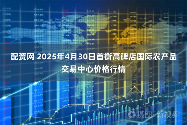配资网 2025年4月30日首衡高碑店国际农产品交易中心价格行情