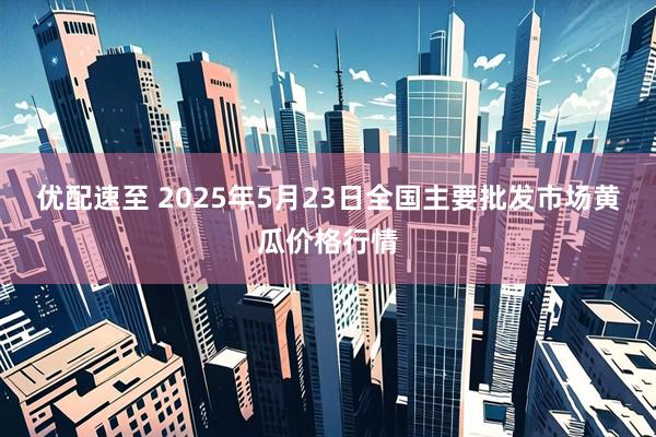 优配速至 2025年5月23日全国主要批发市场黄瓜价格行情
