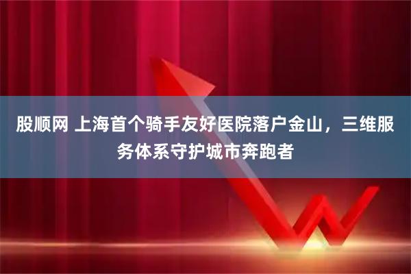 股顺网 上海首个骑手友好医院落户金山，三维服务体系守护城市奔跑者