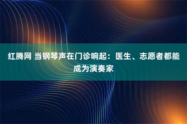 红腾网 当钢琴声在门诊响起：医生、志愿者都能成为演奏家