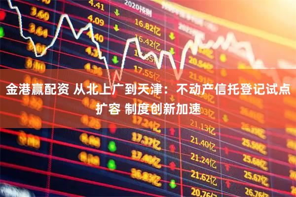 金港赢配资 从北上广到天津：不动产信托登记试点扩容 制度创新加速