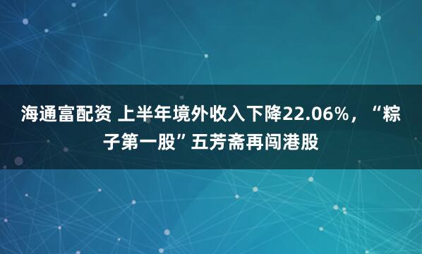 海通富配资 上半年境外收入下降22.06%，“粽子第一股”五芳斋再闯港股