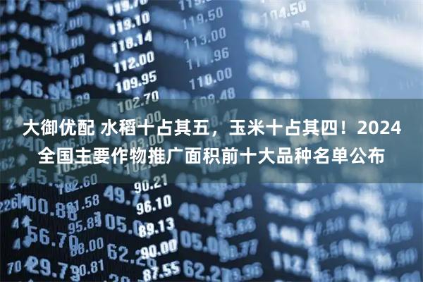 大御优配 水稻十占其五，玉米十占其四！2024全国主要作物推广面积前十大品种名单公布