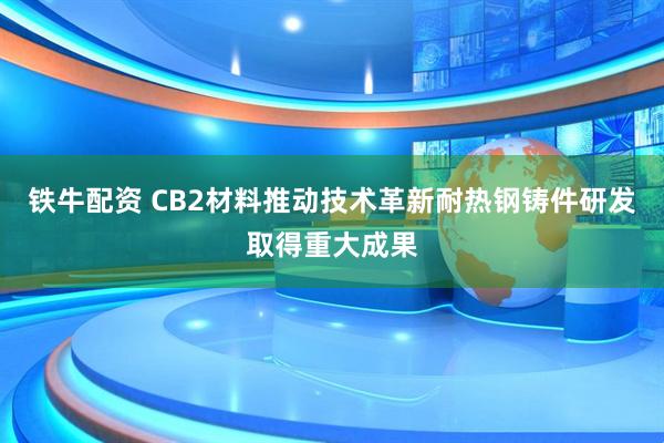 铁牛配资 CB2材料推动技术革新耐热钢铸件研发取得重大成果