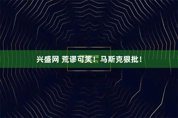 兴盛网 荒谬可笑！马斯克狠批！