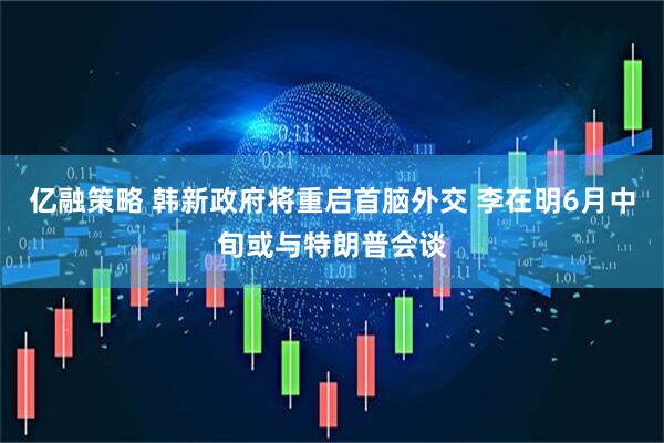 亿融策略 韩新政府将重启首脑外交 李在明6月中旬或与特朗普会谈