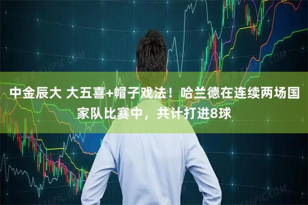 中金辰大 大五喜+帽子戏法！哈兰德在连续两场国家队比赛中，共计打进8球
