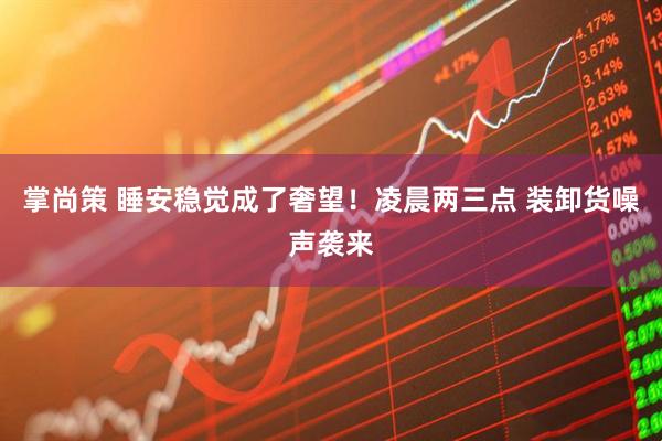掌尚策 睡安稳觉成了奢望!凌晨两三点 装卸货噪声袭来
