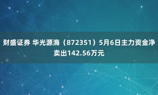 财盛证券 华光源海（872351）5月6日主力资金净卖出142.56万元