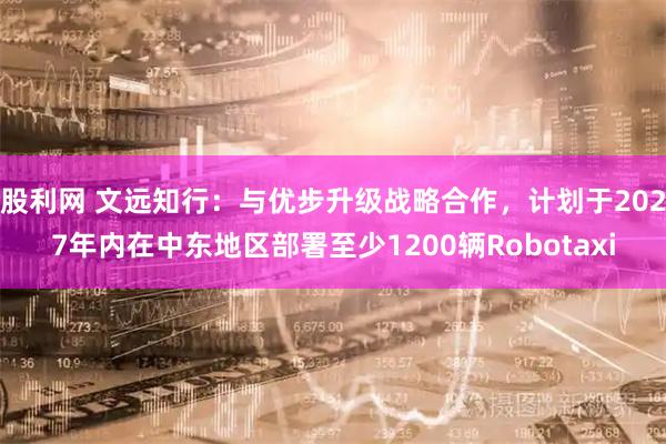 股利网 文远知行：与优步升级战略合作，计划于2027年内在中东地区部署至少1200辆Robotaxi