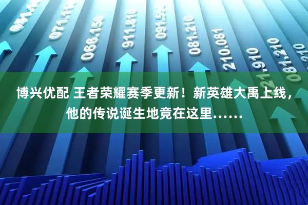 博兴优配 王者荣耀赛季更新!新英雄大禹上线,他的传说诞生地竟在这里……