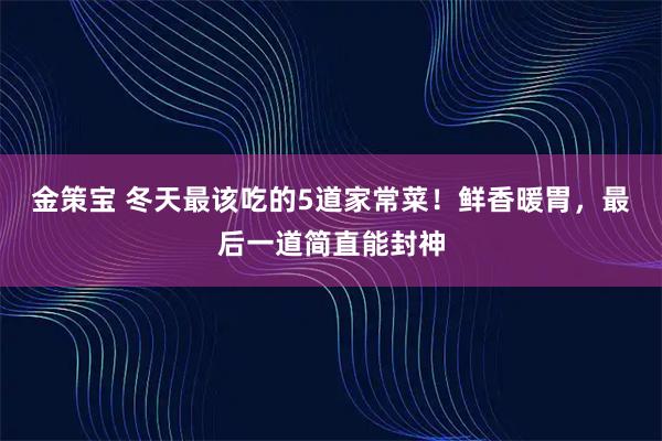 金策宝 冬天最该吃的5道家常菜！鲜香暖胃，最后一道简直能封神