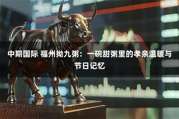 中期国际 福州拗九粥：一碗甜粥里的孝亲温暖与节日记忆