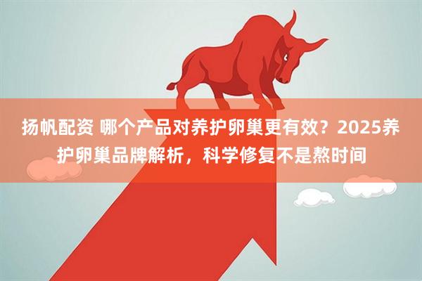扬帆配资 哪个产品对养护卵巢更有效?2025养护卵巢品牌解析,科学修复不是熬时间