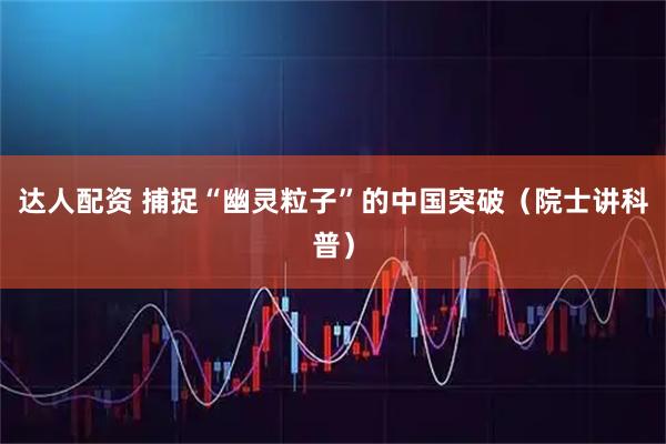 达人配资 捕捉“幽灵粒子”的中国突破（院士讲科普）