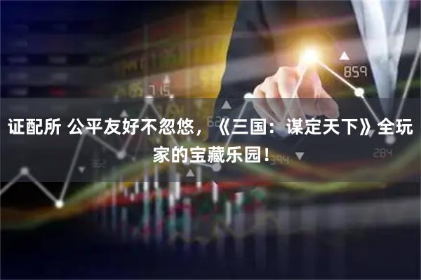 证配所 公平友好不忽悠，《三国：谋定天下》全玩家的宝藏乐园！