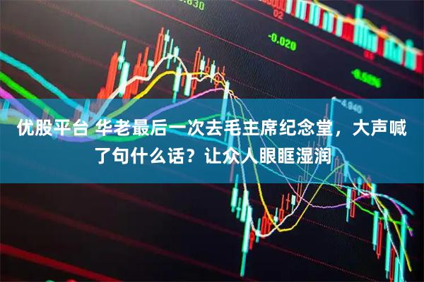 优股平台 华老最后一次去毛主席纪念堂,大声喊了句什么话?让众人眼眶湿润